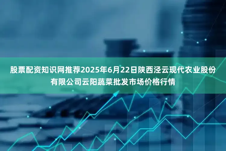 股票配资知识网推荐2025年6月22日陕西泾云现代农业股份有限公司云阳蔬菜批发市场价格行情
