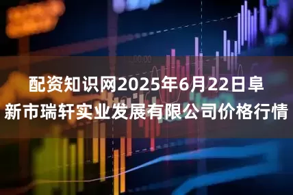 配资知识网2025年6月22日阜新市瑞轩实业发展有限公司价格行情