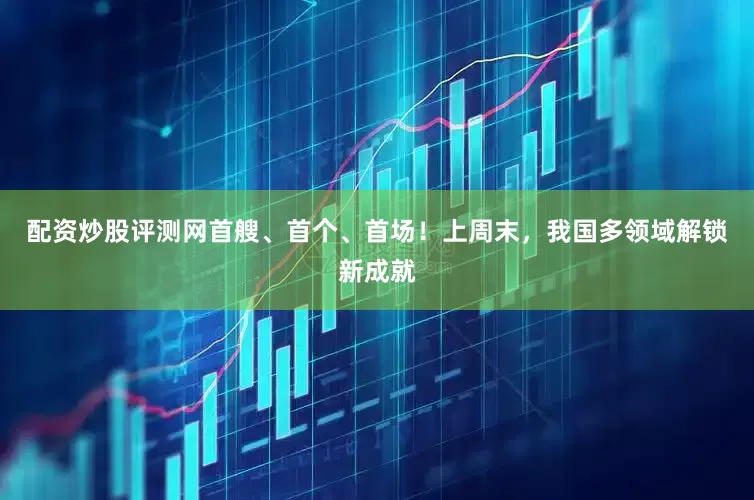 配资炒股评测网首艘、首个、首场！上周末，我国多领域解锁新成就