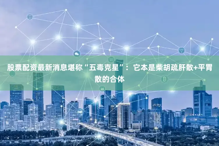 股票配资最新消息堪称“五毒克星”：它本是柴胡疏肝散+平胃散的合体